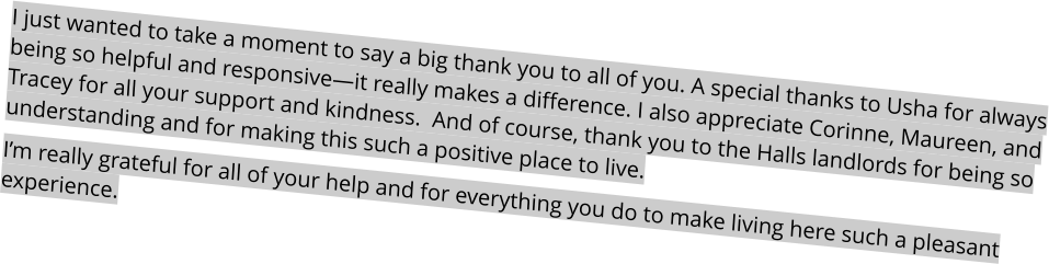 I just wanted to take a moment to say a big thank you to all of you. A special thanks to Usha for always being so helpful and responsive—it really makes a difference. I also appreciate Corinne, Maureen, and Tracey for all your support and kindness.  And of course, thank you to the Halls landlords for being so understanding and for making this such a positive place to live. I’m really grateful for all of your help and for everything you do to make living here such a pleasant experience.